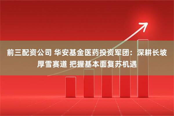 前三配资公司 华安基金医药投资军团：深耕长坡厚雪赛道 把握基本面复苏机遇