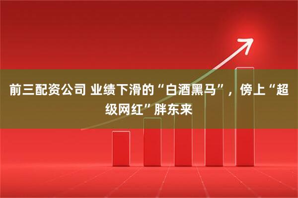 前三配资公司 业绩下滑的“白酒黑马”，傍上“超级网红”胖东来