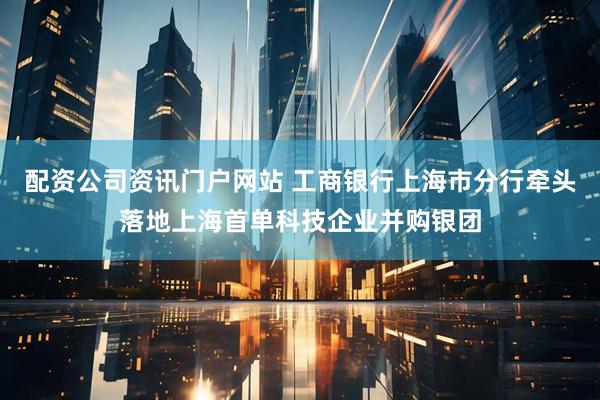 配资公司资讯门户网站 工商银行上海市分行牵头落地上海首单科技企业并购银团
