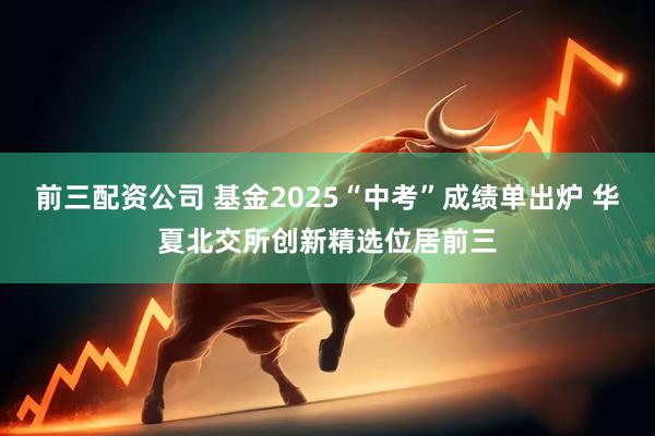前三配资公司 基金2025“中考”成绩单出炉 华夏北交所创新精选位居前三