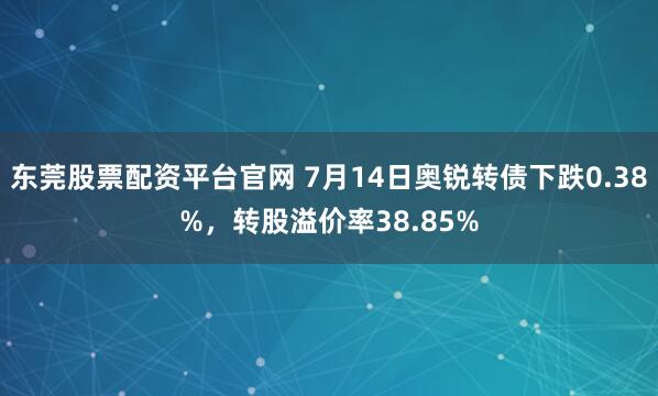 东莞股票配资平台官网 7月14日奥锐转债下跌0.38%，转股溢价率38.85%