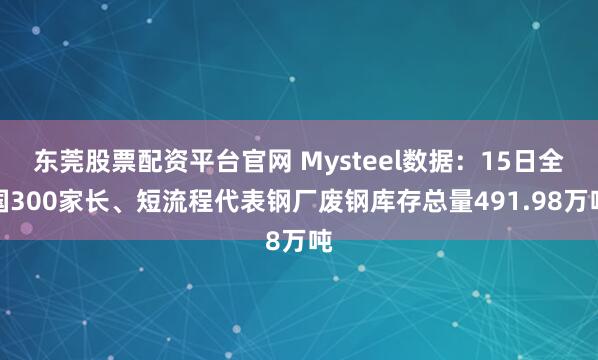 东莞股票配资平台官网 Mysteel数据：15日全国300家长、短流程代表钢厂废钢库存总量491.98万吨