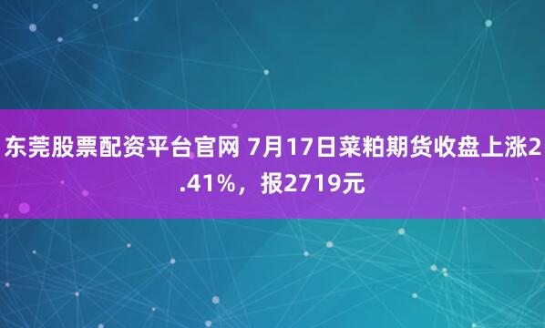 东莞股票配资平台官网 7月17日菜粕期货收盘上涨2.41%，报2719元
