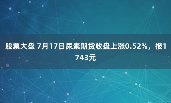 股票大盘 7月17日尿素期货收盘上涨0.52%，报1743元