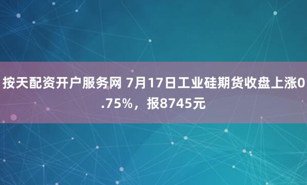 按天配资开户服务网 7月17日工业硅期货收盘上涨0.75%，报8745元
