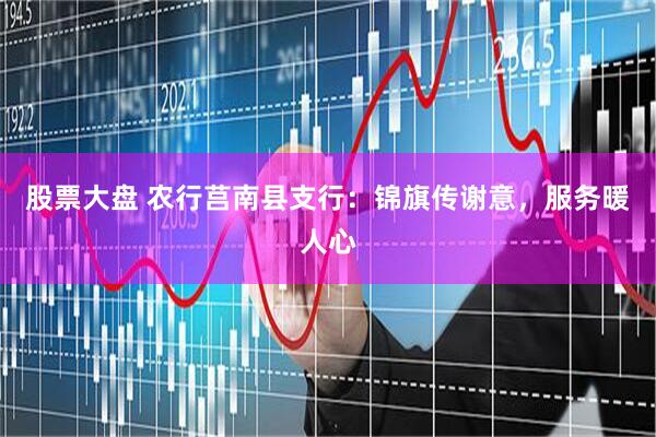 股票大盘 农行莒南县支行：锦旗传谢意，服务暖人心