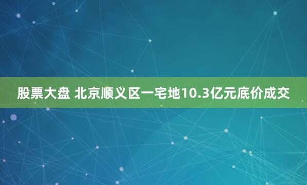 股票大盘 北京顺义区一宅地10.3亿元底价成交