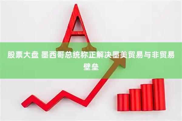 股票大盘 墨西哥总统称正解决墨美贸易与非贸易壁垒