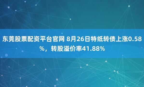 东莞股票配资平台官网 8月26日特纸转债上涨0.58%，转股溢价率41.88%