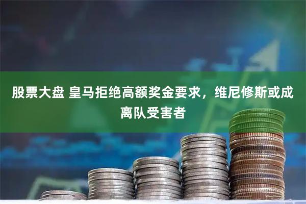 股票大盘 皇马拒绝高额奖金要求，维尼修斯或成离队受害者