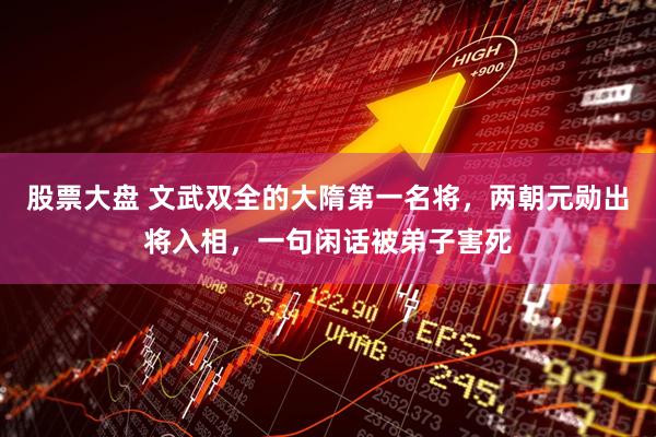 股票大盘 文武双全的大隋第一名将，两朝元勋出将入相，一句闲话被弟子害死