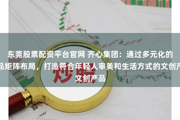 东莞股票配资平台官网 齐心集团：通过多元化的产品矩阵布局，打造符合年轻人审美和生活方式的文创产品