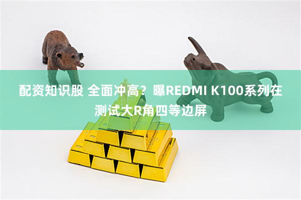 配资知识股 全面冲高？曝REDMI K100系列在测试大R角四等边屏