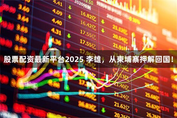 股票配资最新平台2025 李雄，从柬埔寨押解回国！