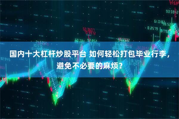 国内十大杠杆炒股平台 如何轻松打包毕业行李，避免不必要的麻烦？