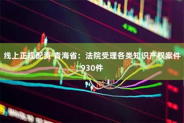 线上正规配资 青海省：法院受理各类知识产权案件930件