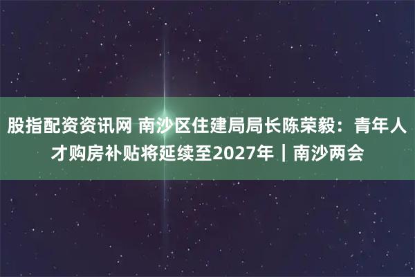 股指配资资讯网 南沙区住建局局长陈荣毅：青年人才购房补贴将延续至2027年｜南沙两会