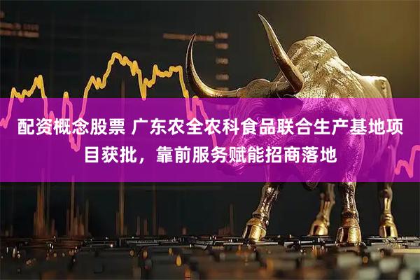 配资概念股票 广东农全农科食品联合生产基地项目获批，靠前服务赋能招商落地