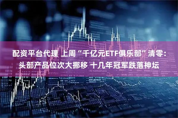 配资平台代理 上周“千亿元ETF俱乐部”清零：头部产品位次大挪移 十几年冠军跌落神坛